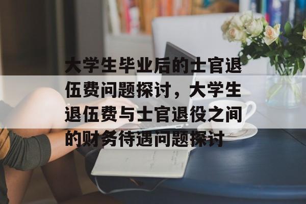 大学生毕业后的士官退伍费问题探讨，大学生退伍费与士官退役之间的财务待遇问题探讨