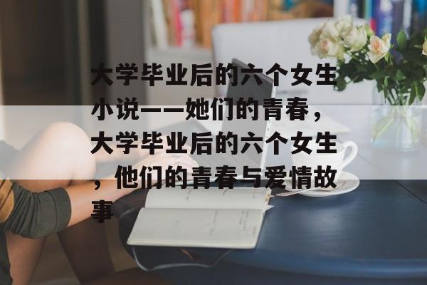 大学毕业后的六个女生小说——她们的青春,大学毕业后的六个女生,他们的青春与爱情故事 大学毕业后的六个女生小说——她们的青春,大学毕业后的六个女生,他们的青春与爱情故事