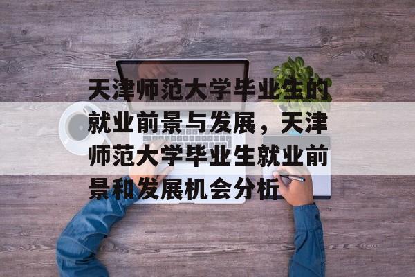 天津师范大学毕业生的就业前景与发展,天津师范大学毕业生就业前景和发展机会分析 天津师范大学毕业生的就业前景与发展,天津师范大学毕业生就业前景和发展机会分析