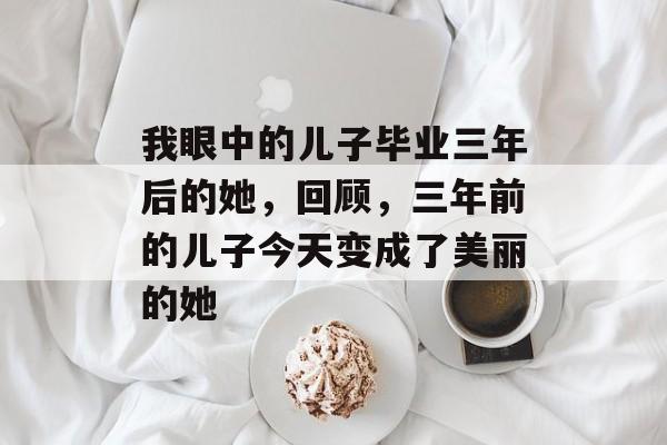 我眼中的儿子毕业三年后的她，回顾，三年前的儿子今天变成了美丽的她