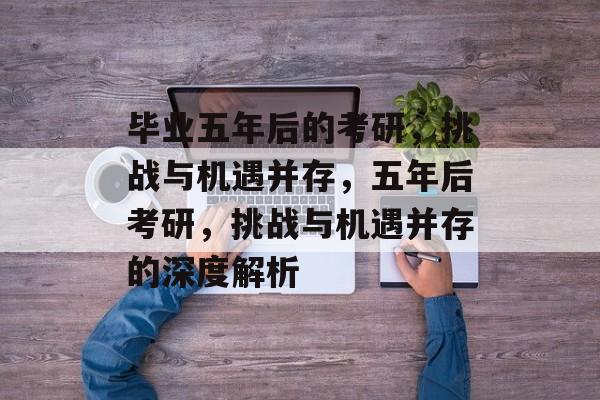 毕业五年后的考研,挑战与机遇并存,五年后考研,挑战与机遇并存的深度解析 毕业五年后的考研,挑战与机遇并存,五年后考研,挑战与机遇并存的深度解析