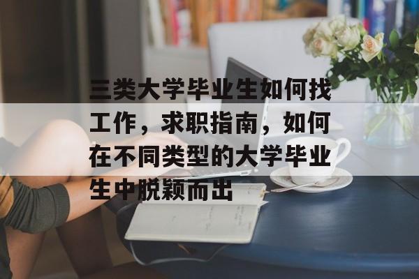 三类大学毕业生如何找工作,求职指南,如何在不同类型的大学毕业生中脱颖而出 三类大学毕业生如何找工作,求职指南,如何在不同类型的大学毕业生中脱颖而出