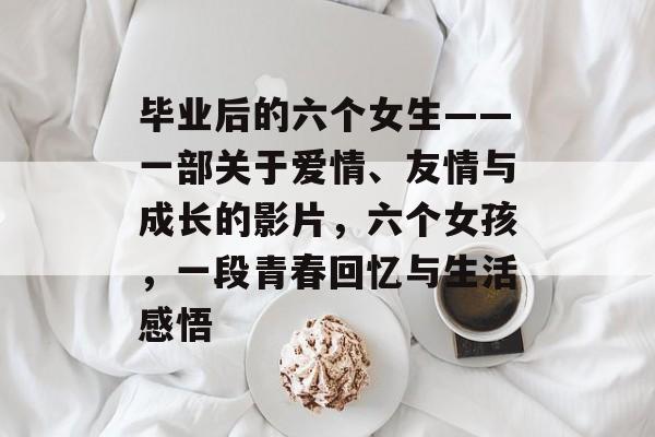 毕业后的六个女生——一部关于爱情、友情与成长的影片，六个女孩，一段青春回忆与生活感悟