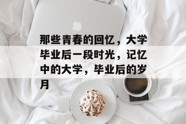 那些青春的回忆,大学毕业后一段时光,记忆中的大学,毕业后的岁月 那些青春的回忆,大学毕业后一段时光,记忆中的大学,毕业后的岁月