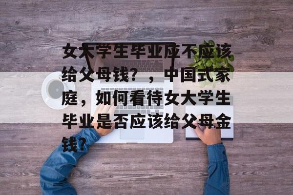 女大学生毕业应不应该给父母钱?,中国式家庭,如何看待女大学生毕业是否应该给父母金钱? 女大学生毕业应不应该给父母钱?,中国式家庭,如何看待女大学生毕业是否应该给父母金钱?