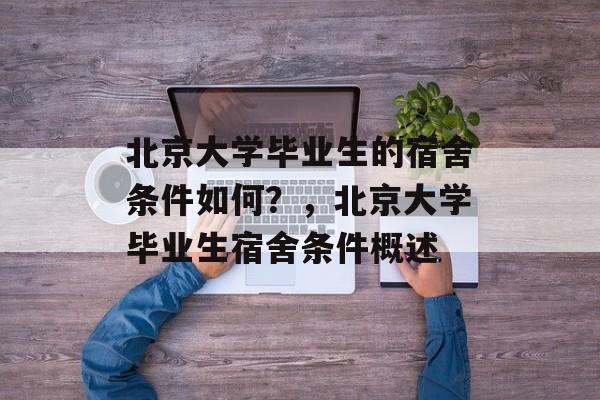 北京大学毕业生的宿舍条件如何?,北京大学毕业生宿舍条件概述 北京大学毕业生的宿舍条件如何?,北京大学毕业生宿舍条件概述