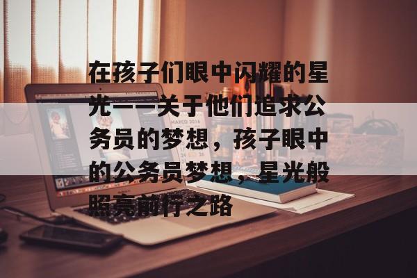 在孩子们眼中闪耀的星光——关于他们追求公务员的梦想,孩子眼中的公务员梦想,星光般照亮前行之路 在孩子们眼中闪耀的星光——关于他们追求公务员的梦想,孩子眼中的公务员梦想,星光般照亮前行之路