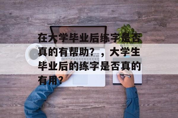 在大学毕业后练字是否真的有帮助？，大学生毕业后的练字是否真的有用？