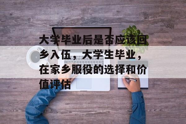 大学毕业后是否应该回乡入伍,大学生毕业,在家乡服役的选择和价值评估 大学毕业后是否应该回乡入伍,大学生毕业,在家乡服役的选择和价值评估