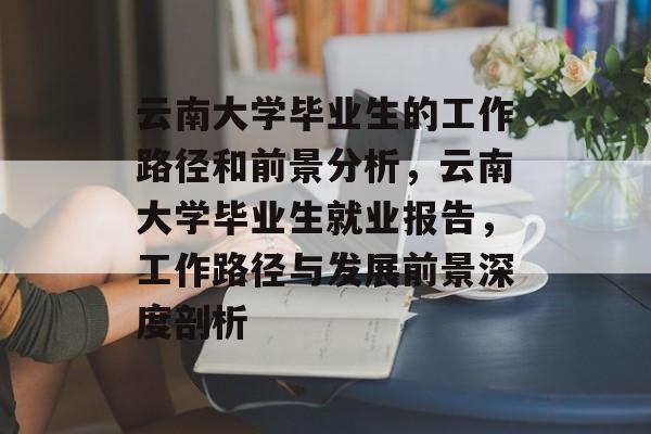 云南大学毕业生的工作路径和前景分析,云南大学毕业生就业报告,工作路径与发展前景深度剖析 云南大学毕业生的工作路径和前景分析,云南大学毕业生就业报告,工作路径与发展前景深度剖析