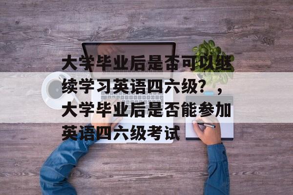大学毕业后是否可以继续学习英语四六级？，大学毕业后是否能参加英语四六级考试