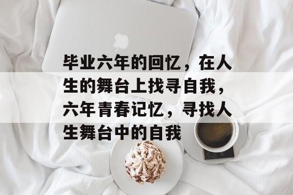 毕业六年的回忆,在人生的舞台上找寻自我,六年青春记忆,寻找人生舞台中的自我 毕业六年的回忆,在人生的舞台上找寻自我,六年青春记忆,寻找人生舞台中的自我