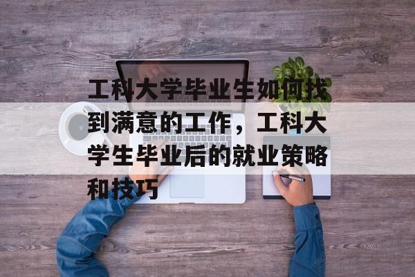 工科大学毕业生如何找到满意的工作,工科大学生毕业后的就业策略和技巧 工科大学毕业生如何找到满意的工作,工科大学生毕业后的就业策略和技巧