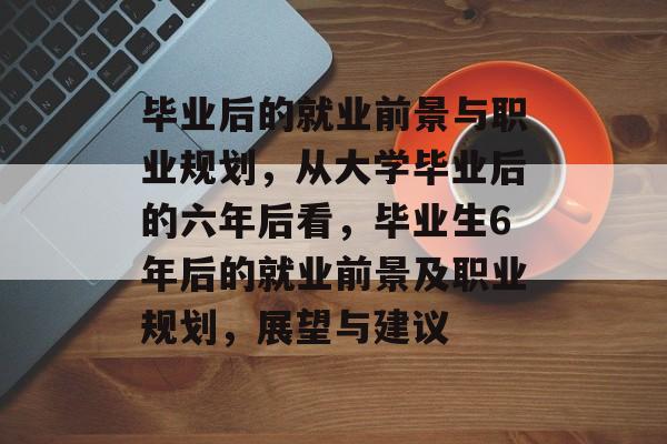 毕业后的就业前景与职业规划，从大学毕业后的六年后看，毕业生6年后的就业前景及职业规划，展望与建议