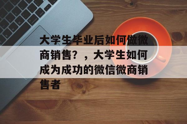 大学生毕业后如何做微商销售？，大学生如何成为成功的微信微商销售者