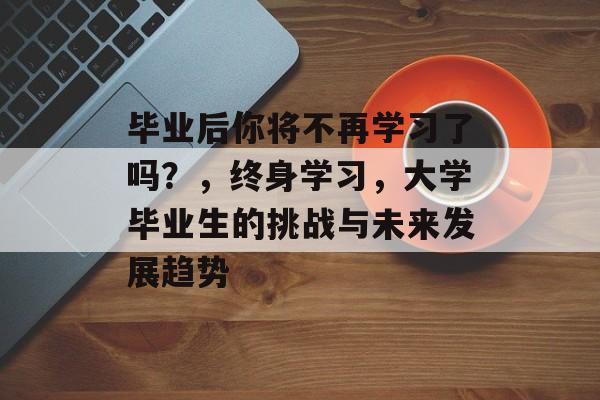 毕业后你将不再学习了吗？，终身学习，大学毕业生的挑战与未来发展趋势