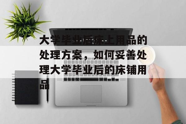 大学毕业后床上用品的处理方案,如何妥善处理大学毕业后的床铺用品 大学毕业后床上用品的处理方案,如何妥善处理大学毕业后的床铺用品