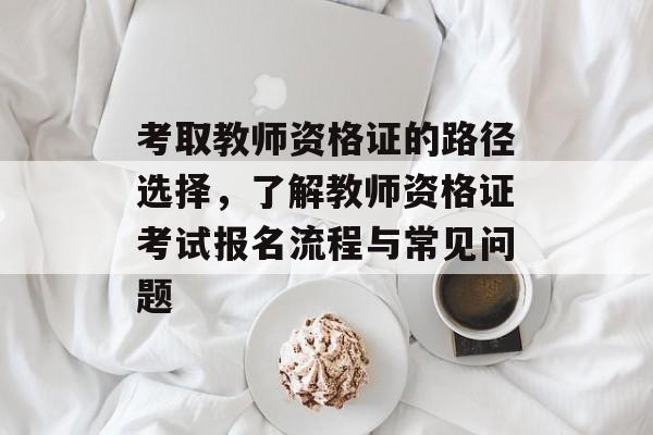 考取教师资格证的路径选择,了解教师资格证考试报名流程与常见问题 考取教师资格证的路径选择,了解教师资格证考试报名流程与常见问题
