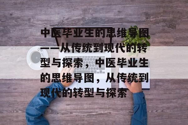 中医毕业生的思维导图——从传统到现代的转型与探索,中医毕业生的思维导图,从传统到现代的转型与探索 中医毕业生的思维导图——从传统到现代的转型与探索,中医毕业生的思维导图,从传统到现代的转型与探索