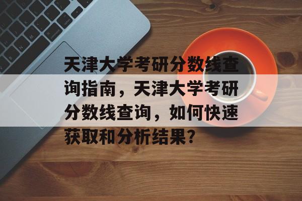 天津大学考研分数线查询指南，天津大学考研分数线查询，如何快速获取和分析结果？