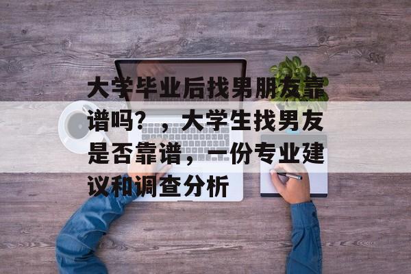 大学毕业后找男朋友靠谱吗?,大学生找男友是否靠谱,一份专业建议和调查分析 大学毕业后找男朋友靠谱吗?,大学生找男友是否靠谱,一份专业建议和调查分析