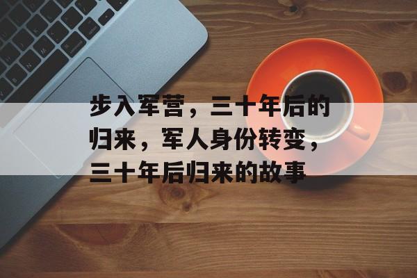步入军营,三十年后的归来,军人身份转变,三十年后归来的故事 步入军营,三十年后的归来,军人身份转变,三十年后归来的故事