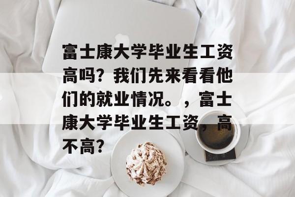 富士康大学毕业生工资高吗？我们先来看看他们的就业情况。，富士康大学毕业生工资，高不高？