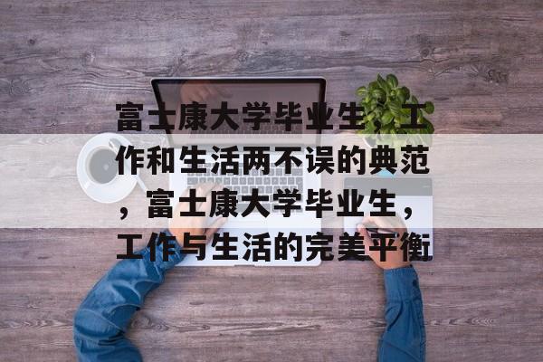 富士康大学毕业生,工作和生活两不误的典范,富士康大学毕业生,工作与生活的完美平衡 富士康大学毕业生,工作和生活两不误的典范,富士康大学毕业生,工作与生活的完美平衡
