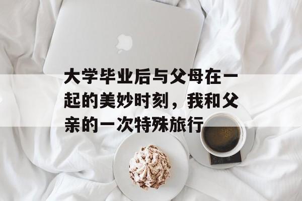 大学毕业后与父母在一起的美妙时刻,我和父亲的一次特殊旅行 大学毕业后与父母在一起的美妙时刻,我和父亲的一次特殊旅行