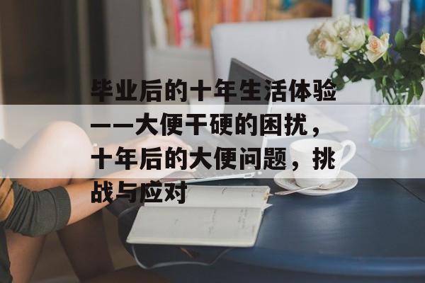 毕业后的十年生活体验——大便干硬的困扰,十年后的大便问题,挑战与应对 毕业后的十年生活体验——大便干硬的困扰,十年后的大便问题,挑战与应对