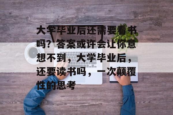 大学毕业后还需要看书吗?答案或许会让你意想不到,大学毕业后,还要读书吗,一次颠覆性的思考 大学毕业后还需要看书吗?答案或许会让你意想不到,大学毕业后,还要读书吗,一次颠覆性的思考