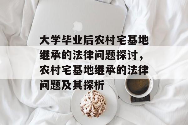 大学毕业后农村宅基地继承的法律问题探讨，农村宅基地继承的法律问题及其探析