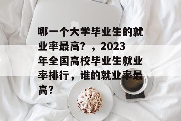哪一个大学毕业生的就业率最高？，2023年全国高校毕业生就业率排行，谁的就业率最高？