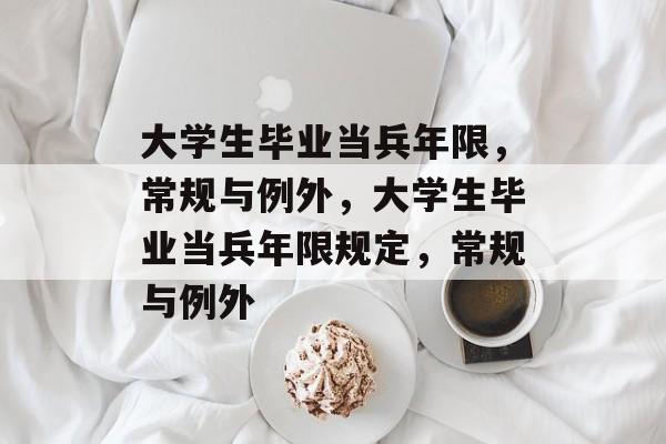 大学生毕业当兵年限，常规与例外，大学生毕业当兵年限规定，常规与例外