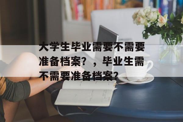 大学生毕业需要不需要准备档案?,毕业生需不需要准备档案? 大学生毕业需要不需要准备档案?,毕业生需不需要准备档案?