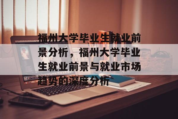 福州大学毕业生就业前景分析,福州大学毕业生就业前景与就业市场趋势的深度分析 福州大学毕业生就业前景分析,福州大学毕业生就业前景与就业市场趋势的深度分析