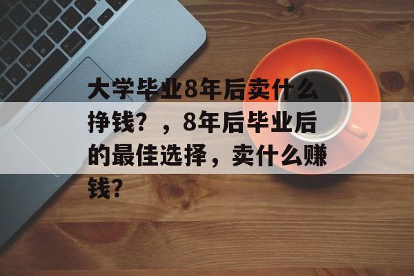 大学毕业8年后卖什么挣钱?,8年后毕业后的最佳选择,卖什么赚钱? 大学毕业8年后卖什么挣钱?,8年后毕业后的最佳选择,卖什么赚钱?