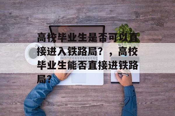 高校毕业生是否可以直接进入铁路局？，高校毕业生能否直接进铁路局？