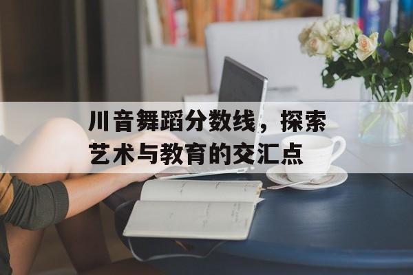 川音舞蹈分数线,探索艺术与教育的交汇点 川音舞蹈分数线,探索艺术与教育的交汇点