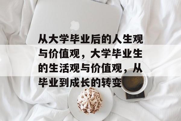 从大学毕业后的人生观与价值观,大学毕业生的生活观与价值观,从毕业到成长的转变 从大学毕业后的人生观与价值观,大学毕业生的生活观与价值观,从毕业到成长的转变