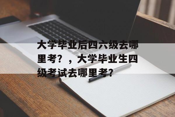 大学毕业后四六级去哪里考？，大学毕业生四级考试去哪里考？
