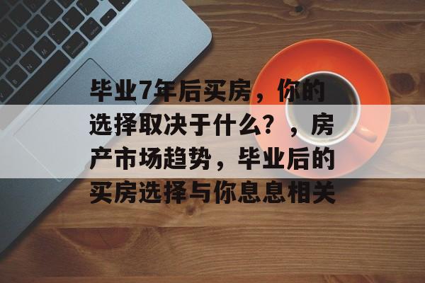 毕业7年后买房，你的选择取决于什么？，房产市场趋势，毕业后的买房选择与你息息相关