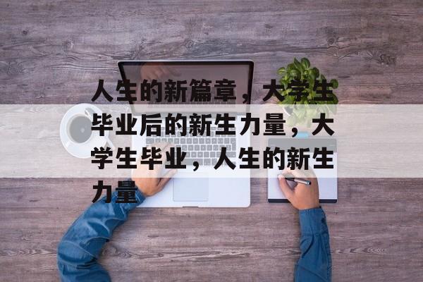 人生的新篇章,大学生毕业后的新生力量,大学生毕业,人生的新生力量 人生的新篇章,大学生毕业后的新生力量,大学生毕业,人生的新生力量