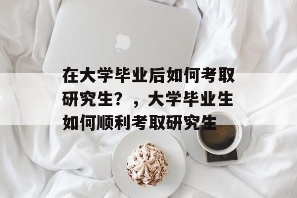 在大学毕业后如何考取研究生？，大学毕业生如何顺利考取研究生