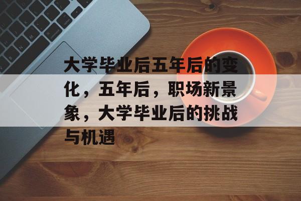 大学毕业后五年后的变化,五年后,职场新景象,大学毕业后的挑战与机遇 大学毕业后五年后的变化,五年后,职场新景象,大学毕业后的挑战与机遇