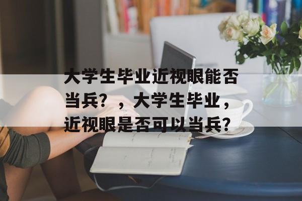 大学生毕业近视眼能否当兵?,大学生毕业,近视眼是否可以当兵? 大学生毕业近视眼能否当兵?,大学生毕业,近视眼是否可以当兵?