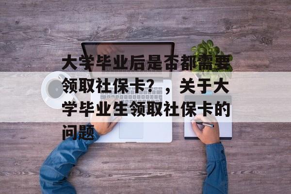 大学毕业后是否都需要领取社保卡？，关于大学毕业生领取社保卡的问题