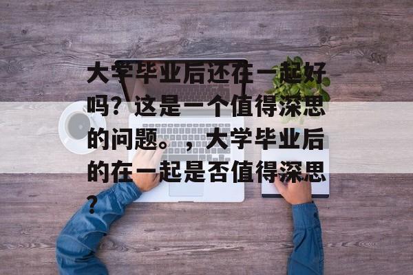 大学毕业后还在一起好吗？这是一个值得深思的问题。，大学毕业后的在一起是否值得深思？