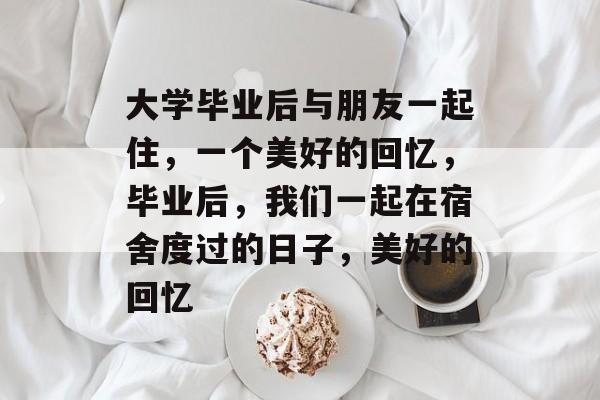 大学毕业后与朋友一起住，一个美好的回忆，毕业后，我们一起在宿舍度过的日子，美好的回忆