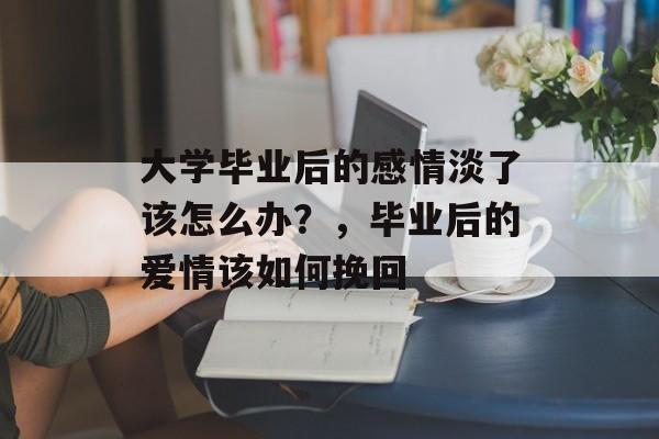 大学毕业后的感情淡了该怎么办?,毕业后的爱情该如何挽回 大学毕业后的感情淡了该怎么办?,毕业后的爱情该如何挽回
